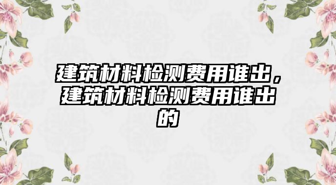 建筑材料檢測費用誰出，建筑材料檢測費用誰出的