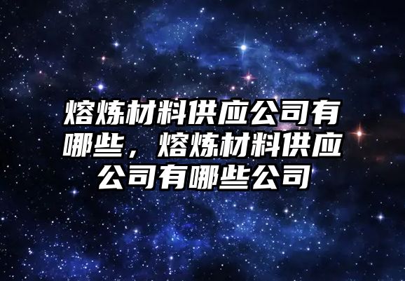 熔煉材料供應(yīng)公司有哪些，熔煉材料供應(yīng)公司有哪些公司