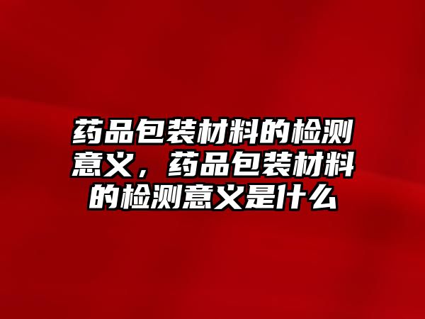 藥品包裝材料的檢測意義，藥品包裝材料的檢測意義是什么