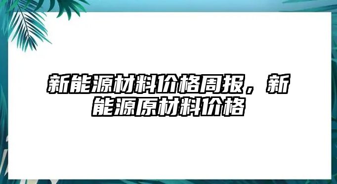 新能源材料價(jià)格周報(bào)，新能源原材料價(jià)格