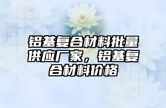 鋁基復合材料批量供應廠家，鋁基復合材料價格