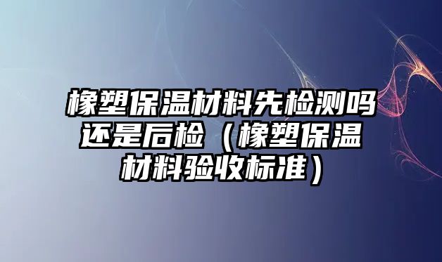 橡塑保溫材料先檢測嗎還是后檢（橡塑保溫材料驗收標(biāo)準(zhǔn)）