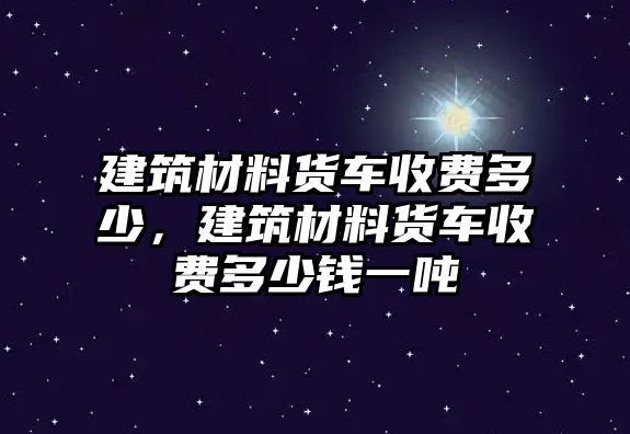 建筑材料貨車收費多少，建筑材料貨車收費多少錢一噸