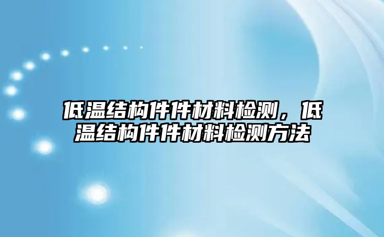 低溫結(jié)構(gòu)件件材料檢測，低溫結(jié)構(gòu)件件材料檢測方法