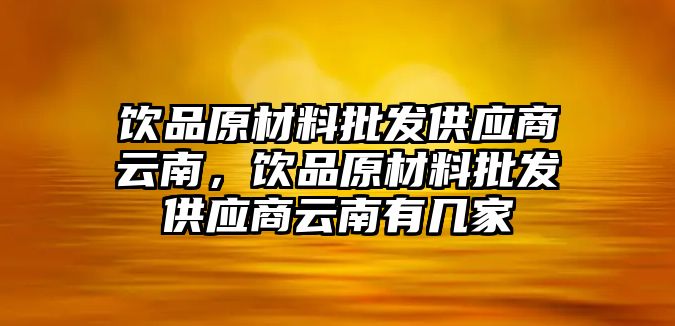 飲品原材料批發(fā)供應商云南，飲品原材料批發(fā)供應商云南有幾家