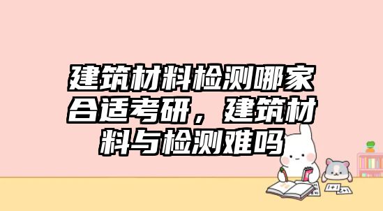 建筑材料檢測哪家合適考研，建筑材料與檢測難嗎