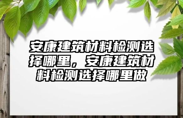 安康建筑材料檢測選擇哪里，安康建筑材料檢測選擇哪里做