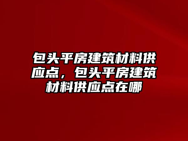 包頭平房建筑材料供應點，包頭平房建筑材料供應點在哪