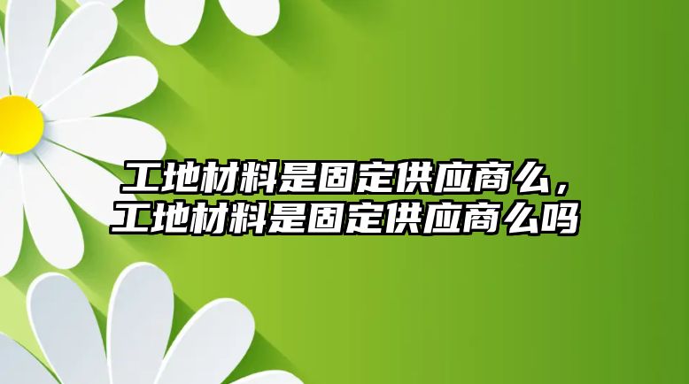 工地材料是固定供應(yīng)商么，工地材料是固定供應(yīng)商么嗎