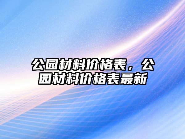 公園材料價(jià)格表，公園材料價(jià)格表最新