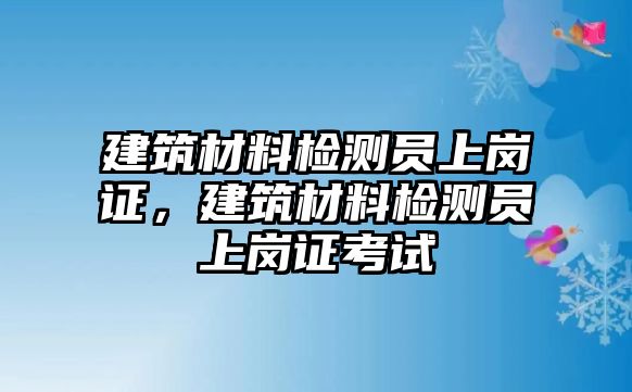 建筑材料檢測(cè)員上崗證，建筑材料檢測(cè)員上崗證考試