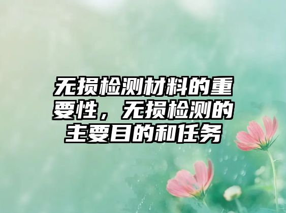 無損檢測材料的重要性，無損檢測的主要目的和任務(wù)