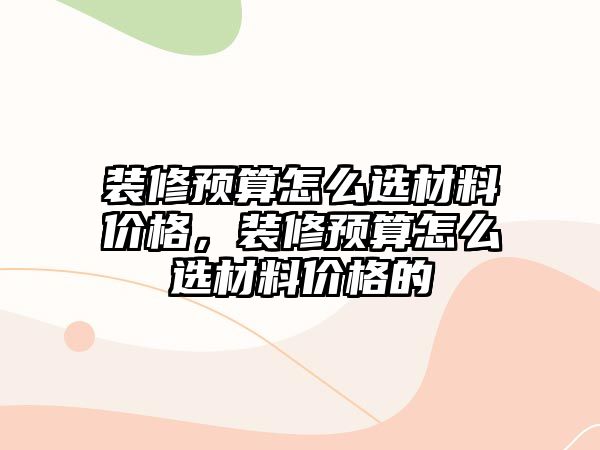 裝修預(yù)算怎么選材料價(jià)格，裝修預(yù)算怎么選材料價(jià)格的