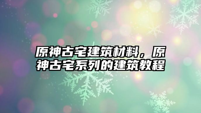 原神古宅建筑材料，原神古宅系列的建筑教程