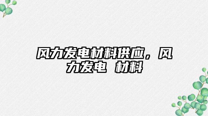 風(fēng)力發(fā)電材料供應(yīng)，風(fēng)力發(fā)電 材料