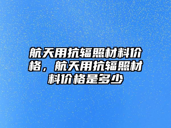 航天用抗輻照材料價格，航天用抗輻照材料價格是多少