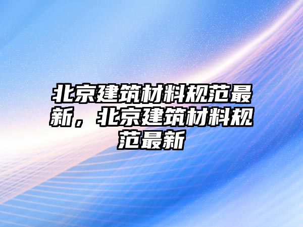 北京建筑材料規(guī)范最新，北京建筑材料規(guī)范最新