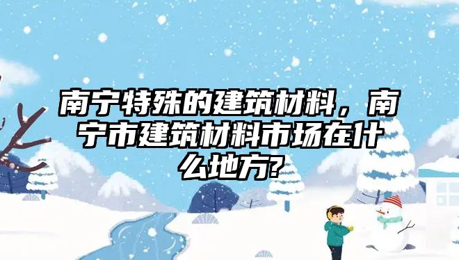 南寧特殊的建筑材料，南寧市建筑材料市場(chǎng)在什么地方?