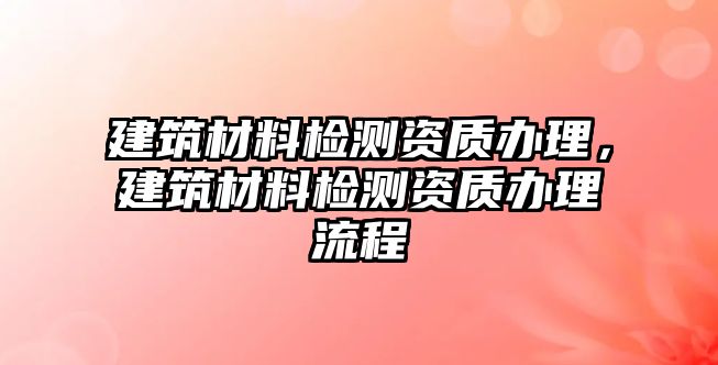 建筑材料檢測(cè)資質(zhì)辦理，建筑材料檢測(cè)資質(zhì)辦理流程