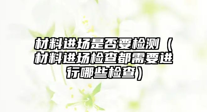 材料進場是否要檢測（材料進場檢查都需要進行哪些檢查）