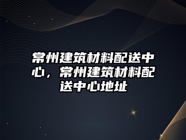 常州建筑材料配送中心，常州建筑材料配送中心地址