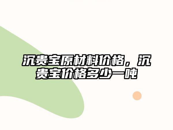 沉貴寶原材料價格，沉貴寶價格多少一噸