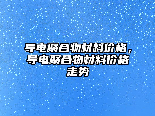 導電聚合物材料價格，導電聚合物材料價格走勢