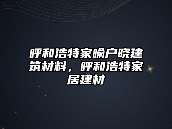 呼和浩特家喻戶曉建筑材料，呼和浩特家居建材